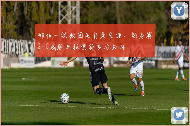 邵佳一执教国足首秀告捷，热身赛2-0战胜库拉索获多方好评