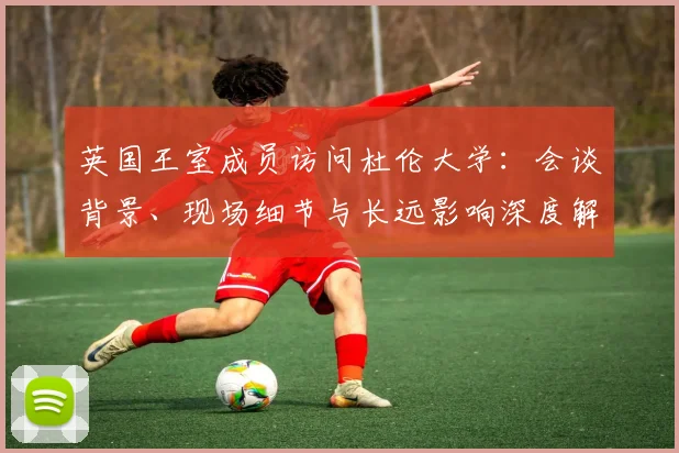 英国王室成员访问杜伦大学：会谈背景、现场细节与长远影响深度解读