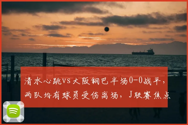 清水心跳vs大阪钢巴半场0-0战平，两队均有球员受伤离场，J联赛焦点战回顾