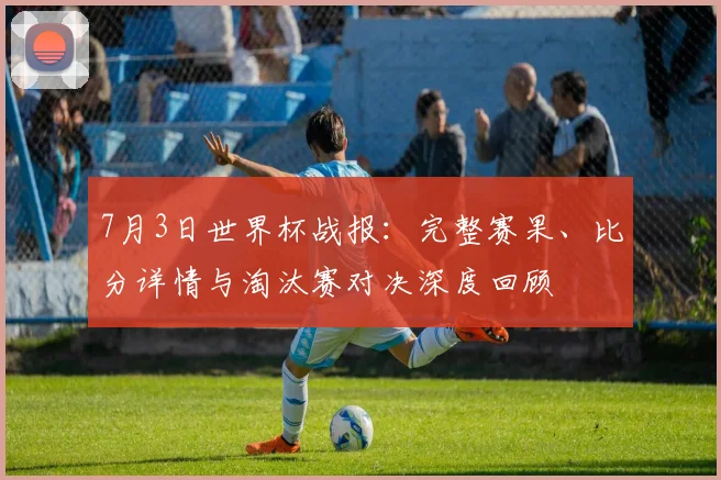 7月3日世界杯战报:完整赛果、比分详情与淘汰赛对决深度回顾