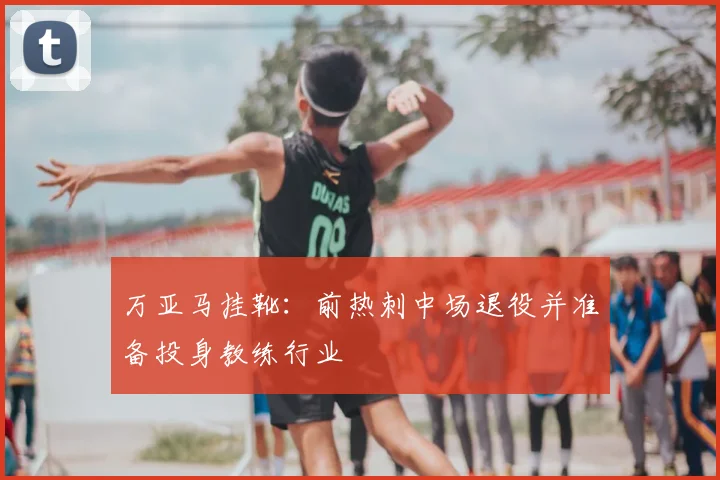 万亚马挂靴：前热刺中场退役并准备投身教练行业