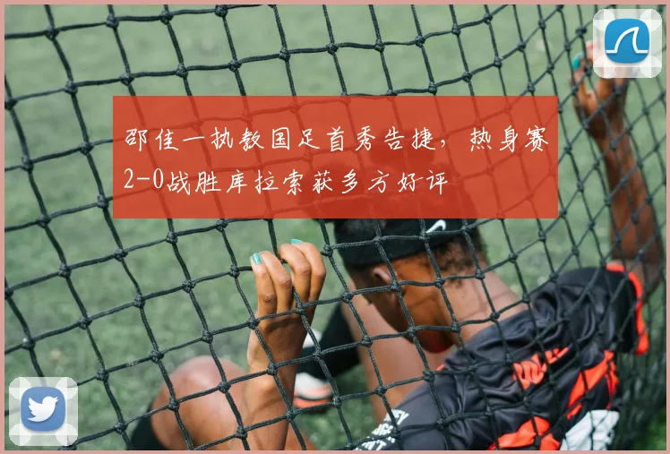 邵佳一执教国足首秀告捷,热身赛2-0战胜库拉索获多方好评