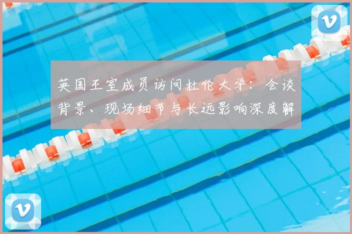 英国王室成员访问杜伦大学:会谈背景、现场细节与长远影响深度解读
