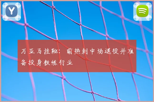 万亚马挂靴:前热刺中场退役并准备投身教练行业